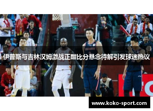 伊普斯与吉林汉姆激战正酣比分悬念待解引发球迷热议